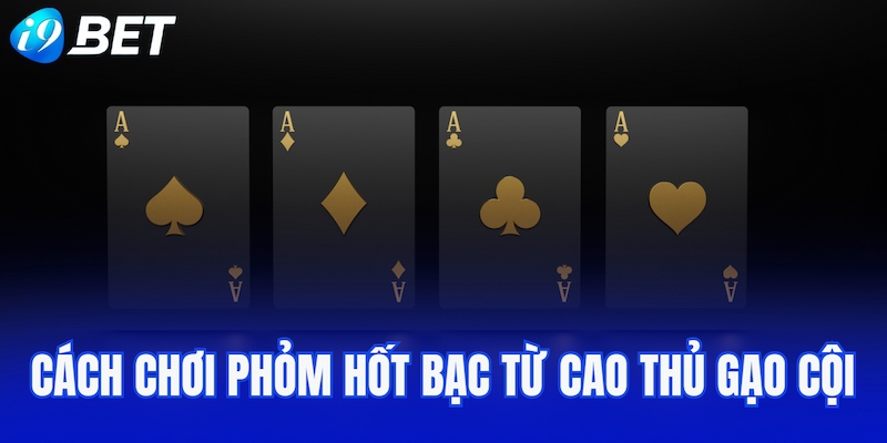 Cách chơi Phỏm hốt bạc từ cao thủ gạo cội